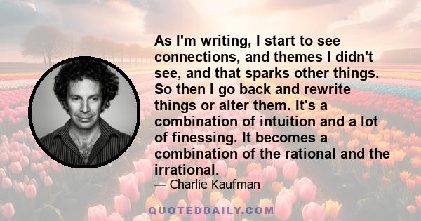 As I'm writing, I start to see connections, and themes I didn't see, and that sparks other things. So then I go back and rewrite things or alter them. It's a combination of intuition and a lot of finessing. It becomes a 