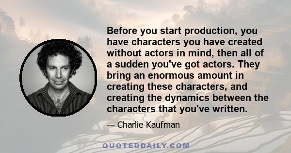 Before you start production, you have characters you have created without actors in mind, then all of a sudden you've got actors. They bring an enormous amount in creating these characters, and creating the dynamics