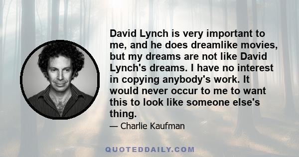 David Lynch is very important to me, and he does dreamlike movies, but my dreams are not like David Lynch's dreams. I have no interest in copying anybody's work. It would never occur to me to want this to look like