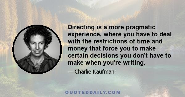 Directing is a more pragmatic experience, where you have to deal with the restrictions of time and money that force you to make certain decisions you don't have to make when you're writing.