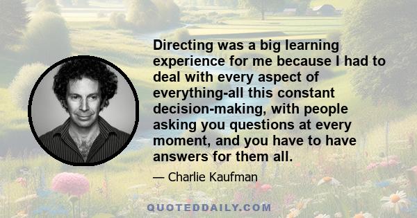 Directing was a big learning experience for me because I had to deal with every aspect of everything-all this constant decision-making, with people asking you questions at every moment, and you have to have answers for