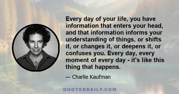 Every day of your life, you have information that enters your head, and that information informs your understanding of things, or shifts it, or changes it, or deepens it, or confuses you. Every day, every moment of