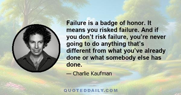 Failure is a badge of honor. It means you risked failure. And if you don’t risk failure, you’re never going to do anything that’s different from what you’ve already done or what somebody else has done.