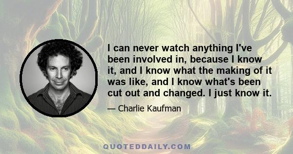 I can never watch anything I've been involved in, because I know it, and I know what the making of it was like, and I know what's been cut out and changed. I just know it.