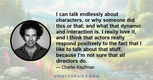 I can talk endlessly about characters, or why someone did this or that, and what that dynamic and interaction is. I really love it, and I think that actors really respond positively to the fact that I like to talk about 