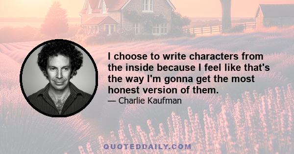 I choose to write characters from the inside because I feel like that's the way I'm gonna get the most honest version of them.