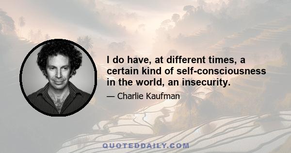 I do have, at different times, a certain kind of self-consciousness in the world, an insecurity.