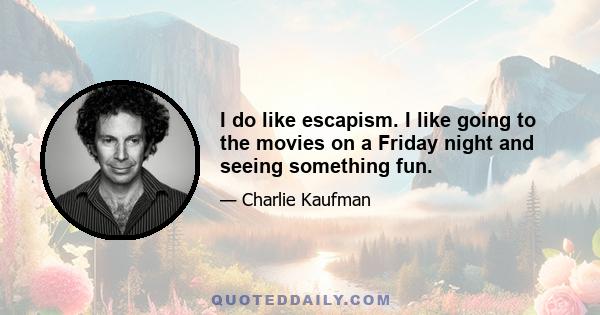 I do like escapism. I like going to the movies on a Friday night and seeing something fun.