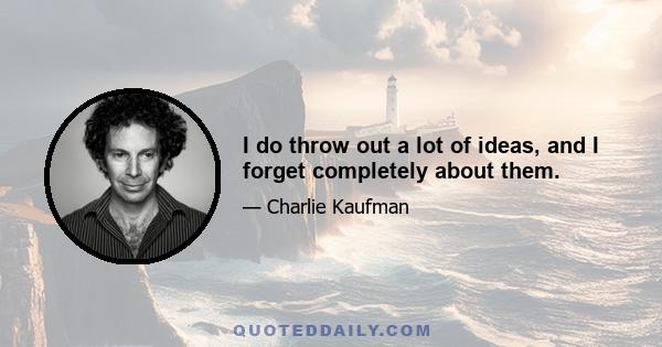 I do throw out a lot of ideas, and I forget completely about them.