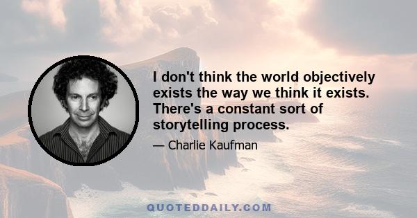 I don't think the world objectively exists the way we think it exists. There's a constant sort of storytelling process.