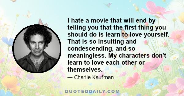 I hate a movie that will end by telling you that the first thing you should do is learn to love yourself. That is so insulting and condescending, and so meaningless. My characters don't learn to love each other or