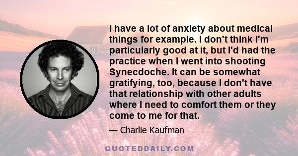 I have a lot of anxiety about medical things for example. I don't think I'm particularly good at it, but I'd had the practice when I went into shooting Synecdoche. It can be somewhat gratifying, too, because I don't