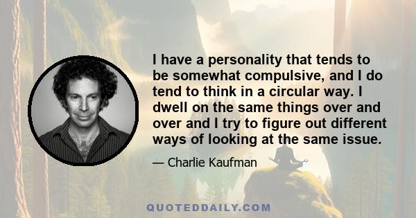 I have a personality that tends to be somewhat compulsive, and I do tend to think in a circular way. I dwell on the same things over and over and I try to figure out different ways of looking at the same issue.