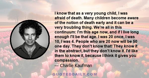 I know that as a very young child, I was afraid of death. Many children become aware of the notion of death early and it can be a very troubling thing. We're all in this continuum: I'm this age now, and if I live long