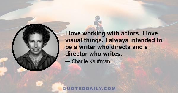 I love working with actors. I love visual things. I always intended to be a writer who directs and a director who writes.