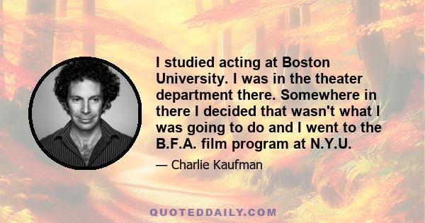 I studied acting at Boston University. I was in the theater department there. Somewhere in there I decided that wasn't what I was going to do and I went to the B.F.A. film program at N.Y.U.