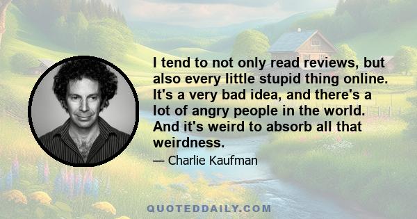 I tend to not only read reviews, but also every little stupid thing online. It's a very bad idea, and there's a lot of angry people in the world. And it's weird to absorb all that weirdness.