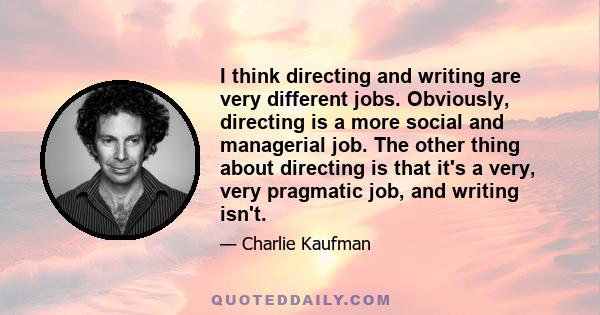 I think directing and writing are very different jobs. Obviously, directing is a more social and managerial job. The other thing about directing is that it's a very, very pragmatic job, and writing isn't.