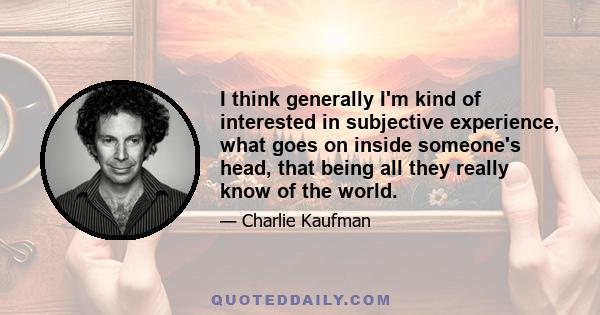 I think generally I'm kind of interested in subjective experience, what goes on inside someone's head, that being all they really know of the world.