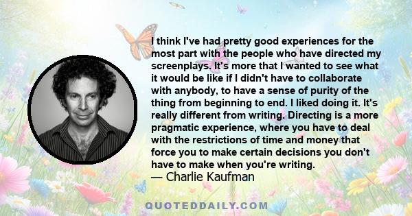 I think I've had pretty good experiences for the most part with the people who have directed my screenplays. It's more that I wanted to see what it would be like if I didn't have to collaborate with anybody, to have a