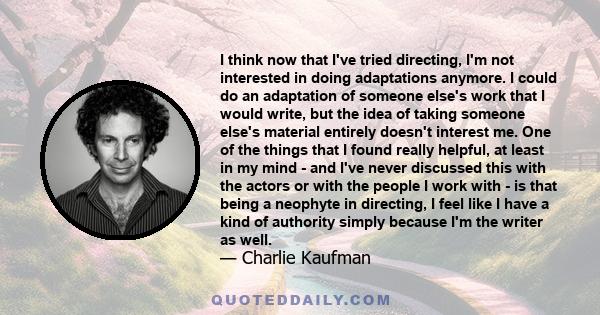 I think now that I've tried directing, I'm not interested in doing adaptations anymore. I could do an adaptation of someone else's work that I would write, but the idea of taking someone else's material entirely doesn't 