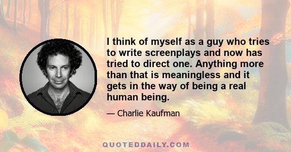 I think of myself as a guy who tries to write screenplays and now has tried to direct one. Anything more than that is meaningless and it gets in the way of being a real human being.