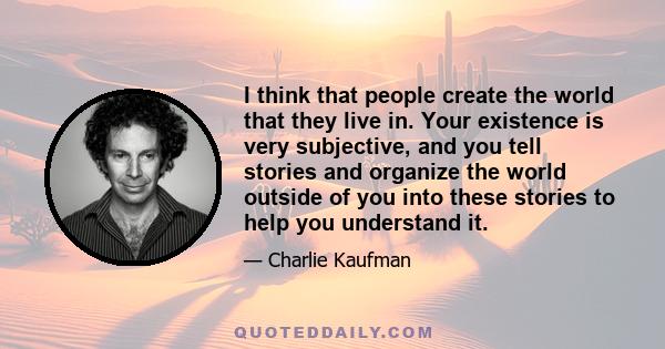 I think that people create the world that they live in. Your existence is very subjective, and you tell stories and organize the world outside of you into these stories to help you understand it.