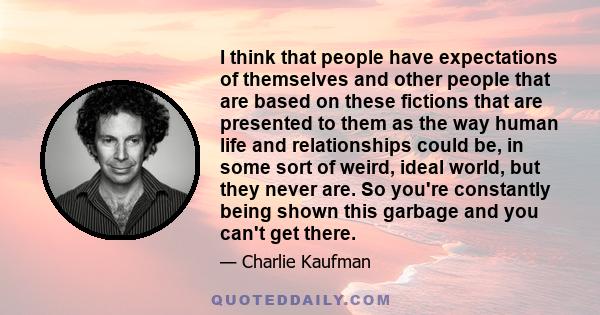 I think that people have expectations of themselves and other people that are based on these fictions that are presented to them as the way human life and relationships could be, in some sort of weird, ideal world, but