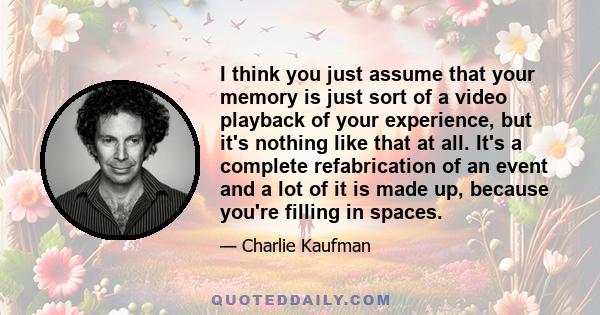 I think you just assume that your memory is just sort of a video playback of your experience, but it's nothing like that at all. It's a complete refabrication of an event and a lot of it is made up, because you're