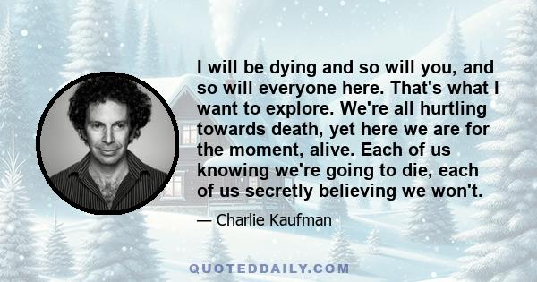 I will be dying and so will you, and so will everyone here. That's what I want to explore. We're all hurtling towards death, yet here we are for the moment, alive. Each of us knowing we're going to die, each of us