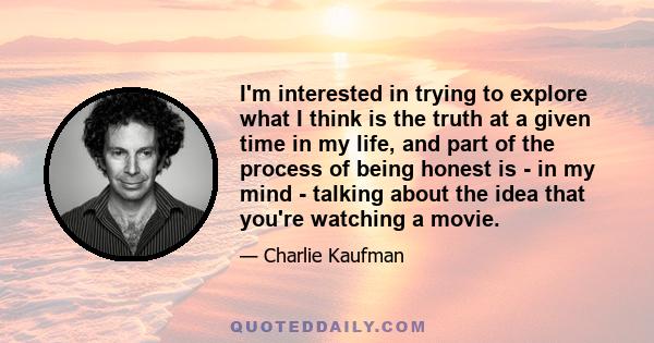 I'm interested in trying to explore what I think is the truth at a given time in my life, and part of the process of being honest is - in my mind - talking about the idea that you're watching a movie.