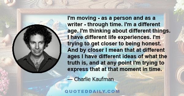 I'm moving - as a person and as a writer - through time. I'm a different age. I'm thinking about different things. I have different life experiences. I'm trying to get closer to being honest. And by closer I mean that