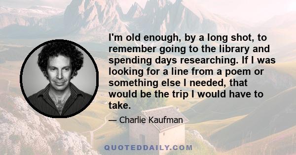 I'm old enough, by a long shot, to remember going to the library and spending days researching. If I was looking for a line from a poem or something else I needed, that would be the trip I would have to take.