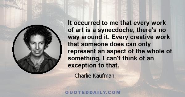 It occurred to me that every work of art is a synecdoche, there's no way around it. Every creative work that someone does can only represent an aspect of the whole of something. I can't think of an exception to that.