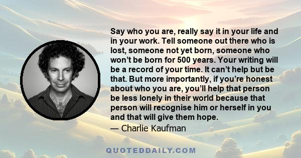 Say who you are, really say it in your life and in your work. Tell someone out there who is lost, someone not yet born, someone who won’t be born for 500 years. Your writing will be a record of your time. It can’t help