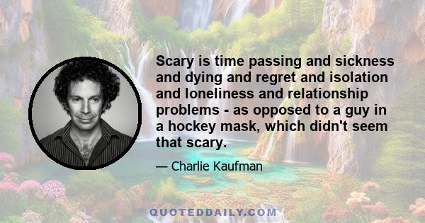 Scary is time passing and sickness and dying and regret and isolation and loneliness and relationship problems - as opposed to a guy in a hockey mask, which didn't seem that scary.