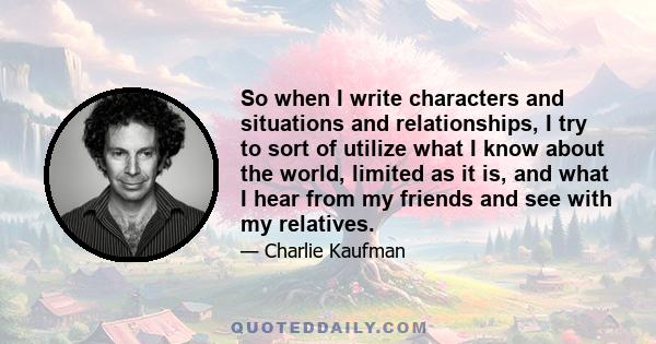 So when I write characters and situations and relationships, I try to sort of utilize what I know about the world, limited as it is, and what I hear from my friends and see with my relatives.