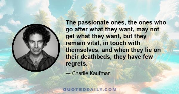 The passionate ones, the ones who go after what they want, may not get what they want, but they remain vital, in touch with themselves, and when they lie on their deathbeds, they have few regrets.