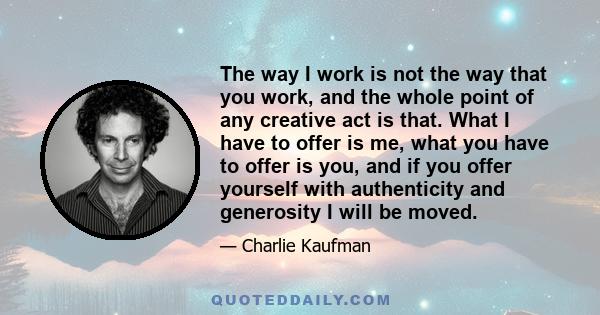 The way I work is not the way that you work, and the whole point of any creative act is that. What I have to offer is me, what you have to offer is you, and if you offer yourself with authenticity and generosity I will