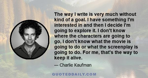 The way I write is very much without kind of a goal. I have something I'm interested in and then I decide I'm going to explore it. I don't know where the characters are going to go, I don't know what the movie is going