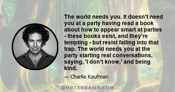 The world needs you. It doesn't need you at a party having read a book about how to appear smart at parties - these books exist, and they're tempting - but resist falling into that trap. The world needs you at the party 