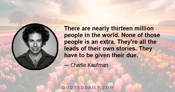 There are nearly thirteen million people in the world. None of those people is an extra. They're all the leads of their own stories. They have to be given their due.