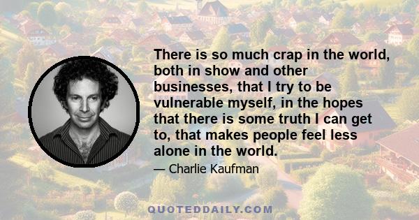 There is so much crap in the world, both in show and other businesses, that I try to be vulnerable myself, in the hopes that there is some truth I can get to, that makes people feel less alone in the world.