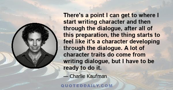 There's a point I can get to where I start writing character and then through the dialogue, after all of this preparation, the thing starts to feel like it's a character developing through the dialogue. A lot of