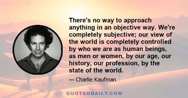 There's no way to approach anything in an objective way. We're completely subjective; our view of the world is completely controlled by who we are as human beings, as men or women, by our age, our history, our