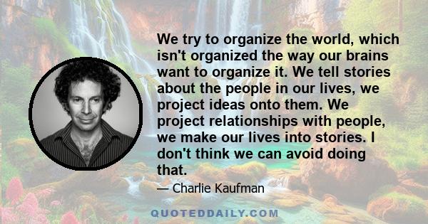 We try to organize the world, which isn't organized the way our brains want to organize it. We tell stories about the people in our lives, we project ideas onto them. We project relationships with people, we make our