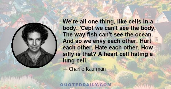 We're all one thing, like cells in a body. 'Cept we can't see the body. The way fish can't see the ocean. And so we envy each other. Hurt each other. Hate each other. How silly is that? A heart cell hating a lung cell.