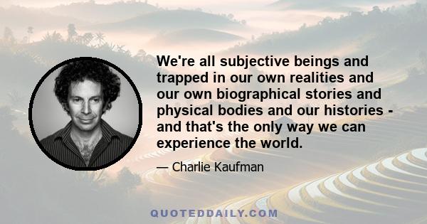 We're all subjective beings and trapped in our own realities and our own biographical stories and physical bodies and our histories - and that's the only way we can experience the world.