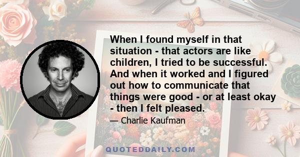 When I found myself in that situation - that actors are like children, I tried to be successful. And when it worked and I figured out how to communicate that things were good - or at least okay - then I felt pleased.