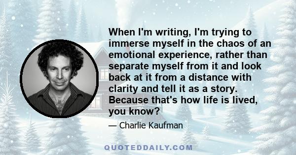 When I'm writing, I'm trying to immerse myself in the chaos of an emotional experience, rather than separate myself from it and look back at it from a distance with clarity and tell it as a story. Because that's how